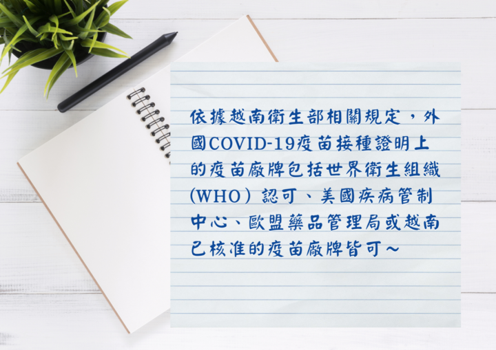 外國COVID-19接種疫苗證明上的疫苗廠牌包括世界衛生組織認可，或美國疾病管制中心、歐盟藥品管理局或越南已核准之COVID-19疫苗廠牌皆可獲越方承認
