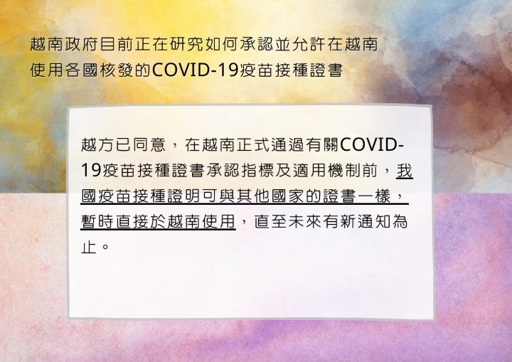 越方已同意，在越南正式通過有關COVID-19疫苗接種證書承認指標及適用機制前，我國疫苗接種證明可與其他國家證書一樣，暫時適用於上述規定，直至未來有新通知為止。